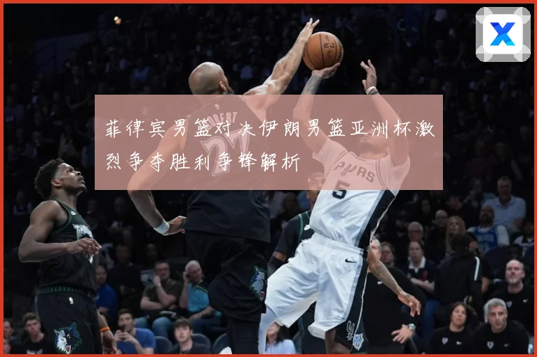 菲律宾男篮对决伊朗男篮亚洲杯激烈争夺胜利争锋解析