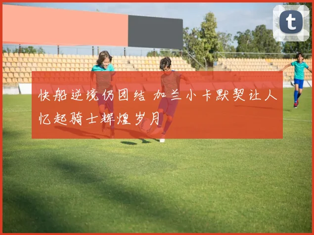 快船逆境仍团结 加兰小卡默契让人忆起骑士辉煌岁月