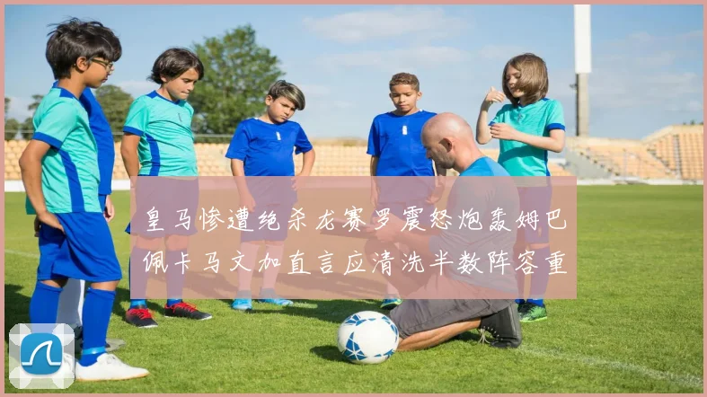 皇马惨遭绝杀龙赛罗震怒炮轰姆巴佩卡马文加直言应清洗半数阵容重建球队格局