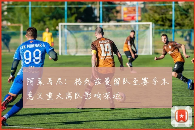阿莱马尼：格列兹曼留队至赛季末意义重大离队影响深远