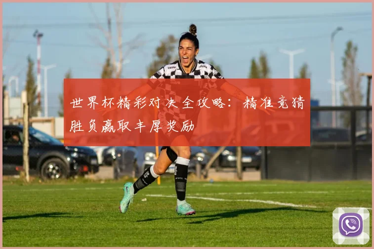 世界杯精彩对决全攻略：精准竞猜胜负赢取丰厚奖励