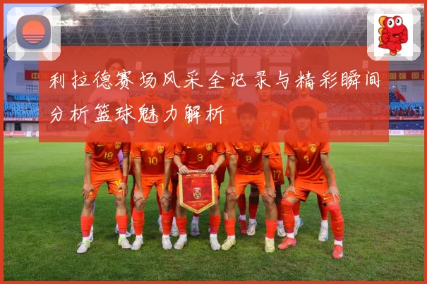 利拉德赛场风采全记录与精彩瞬间分析篮球魅力解析