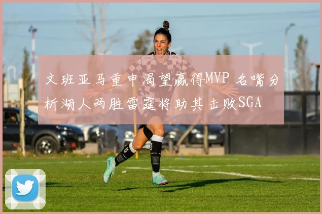 文班亚马重申渴望赢得MVP 名嘴分析湖人两胜雷霆将助其击败SGA