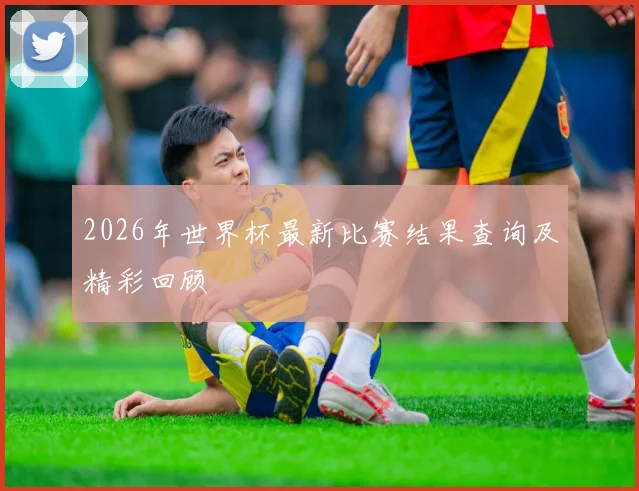 2026年世界杯最新比赛结果查询及精彩回顾