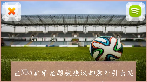 当NBA扩军话题被热议却意外引出完全无关领域的深度讨论现象