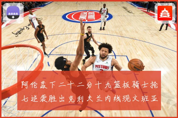 阿伦轰下二十二分十九篮板骑士抢七逆袭胜出克利夫兰内线现文班亚赛场复盘
