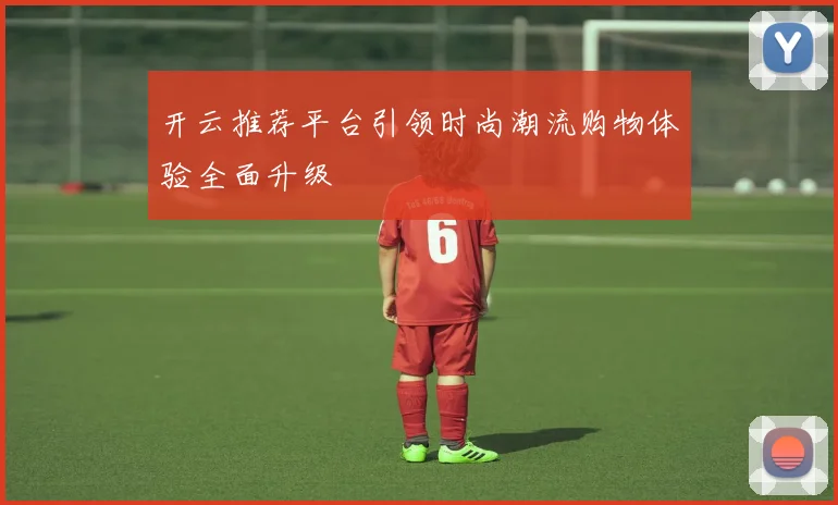 开云推荐平台引领时尚潮流购物体验全面升级