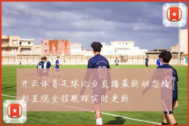 开云体育足球比分直播最新动态精彩呈现全程跟踪实时更新